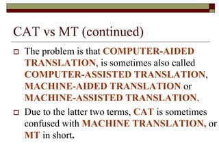 CAT vs MT (continued)
 The problem is that COMPUTER-AIDED
TRANSLATION, is sometimes also called
COMPUTER-ASSISTED TRANSLATION,
MACHINE-AIDED TRANSLATION or
MACHINE-ASSISTED TRANSLATION.
 Due to the latter two terms, CAT is sometimes
confused with MACHINE TRANSLATION, or
MT in short.
 