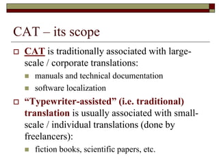 CAT – its scope
 CAT is traditionally associated with large-
scale / corporate translations:
 manuals and technical documentation
 software localization
 “Typewriter-assisted” (i.e. traditional)
translation is usually associated with small-
scale / individual translations (done by
freelancers):
 fiction books, scientific papers, etc.
 