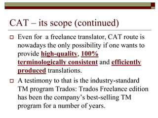 CAT – its scope (continued)
 Even for a freelance translator, CAT route is
nowadays the only possibility if one wants to
provide high-quality, 100%
terminologically consistent and efficiently
produced translations.
 A testimony to that is the industry-standard
TM program Trados: Trados Freelance edition
has been the company’s best-selling TM
program for a number of years.
 