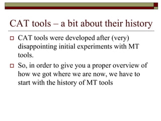 CAT tools – a bit about their history
 CAT tools were developed after (very)
disappointing initial experiments with MT
tools.
 So, in order to give you a proper overview of
how we got where we are now, we have to
start with the history of MT tools
 