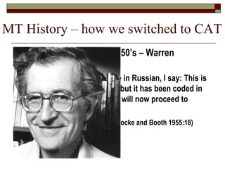 MT History – how we switched to CAT
 MT research began in 1950’s – Warren
Weaver’s 1949 Memo:
 “When I look at an article in Russian, I say: This is
really written in English, but it has been coded in
some strange symbols. I will now proceed to
decode.”
(in Locke and Booth 1955:18)
 