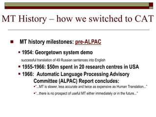  MT history milestones: pre-ALPAC
 1954: Georgetown system demo
successful translation of 49 Russian sentences into English
 1955-1966: $50m spent in 20 research centres in USA
 1966: Automatic Language Processing Advisory
Committee (ALPAC) Report concludes:
”...MT is slower, less accurate and twice as expensive as Human Translation...”
“...there is no prospect of useful MT either immediately or in the future...”
MT History – how we switched to CAT
 