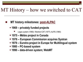  MT history milestones: post-ALPAC
 1969 – privately funded projects
 Logos system (1969); Weidner-CAT (1977); ALPS (1980)
 1975 – Météo project in Canada
 1976 – European Commission acquires Systran
 1979 – Eurotra project in Europe for Multilingual system
 1980 – PC-based system
 1990 – data-driven system; WebMT
MT History – how we switched to CAT
 