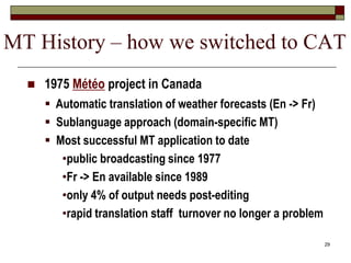 29
 1975 Météo project in Canada
 Automatic translation of weather forecasts (En -> Fr)
 Sublanguage approach (domain-specific MT)
 Most successful MT application to date
•public broadcasting since 1977
•Fr -> En available since 1989
•only 4% of output needs post-editing
•rapid translation staff turnover no longer a problem
MT History – how we switched to CAT
 