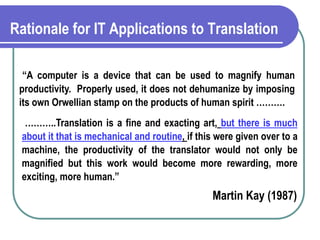 Rationale for IT Applications to Translation
“A computer is a device that can be used to magnify human
productivity. Properly used, it does not dehumanize by imposing
its own Orwellian stamp on the products of human spirit ……….
………..Translation is a fine and exacting art, but there is much
about it that is mechanical and routine, if this were given over to a
machine, the productivity of the translator would not only be
magnified but this work would become more rewarding, more
exciting, more human.”
Martin Kay (1987)
 