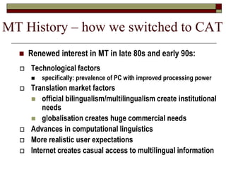  Technological factors
 specifically: prevalence of PC with improved processing power
 Translation market factors
 official bilingualism/multilingualism create institutional
needs
 globalisation creates huge commercial needs
 Advances in computational linguistics
 More realistic user expectations
 Internet creates casual access to multilingual information
 Renewed interest in MT in late 80s and early 90s:
MT History – how we switched to CAT
 