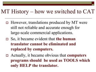  However, translations produced by MT were
still not reliable and accurate enough for
large-scale commercial applications.
 So, it became evident that the human
translator cannot be eliminated and
replaced by computers.
 Actually, it became obvious that computers
programs should be used as TOOLS which
only HELP the translator.
MT History – how we switched to CAT
 