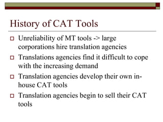 History of CAT Tools
 Unreliability of MT tools -> large
corporations hire translation agencies
 Translations agencies find it difficult to cope
with the increasing demand
 Translation agencies develop their own in-
house CAT tools
 Translation agencies begin to sell their CAT
tools
 