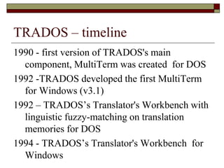 TRADOS – timeline
1990 - first version of TRADOS's main
component, MultiTerm was created for DOS
1992 -TRADOS developed the first MultiTerm
for Windows (v3.1)
1992 – TRADOS’s Translator's Workbench with
linguistic fuzzy-matching on translation
memories for DOS
1994 - TRADOS’s Translator's Workbench for
Windows
 