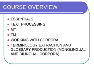 COURSE OVERVIEW
 ESSENTIALS
 TEXT PROCESSING
 MT
 TM
 WORKING WITH CORPORA
 TERMINOLOGY EXTRACTION AND
GLOSSARY PRODUCTION (MONOLINGUAL
AND BILINGUAL CORPORA)
 