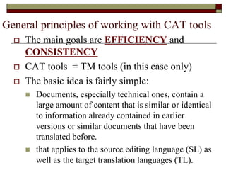 General principles of working with CAT tools
 The main goals are EFFICIENCY and
CONSISTENCY
 CAT tools = TM tools (in this case only)
 The basic idea is fairly simple:
 Documents, especially technical ones, contain a
large amount of content that is similar or identical
to information already contained in earlier
versions or similar documents that have been
translated before.
 that applies to the source editing language (SL) as
well as the target translation languages (TL).
 