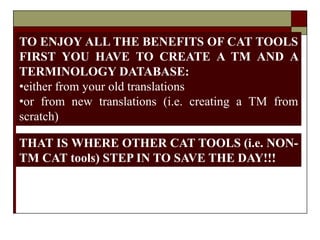 A DREAM COME
TRUE?
NOT REALLY 
TO ENJOY ALL THE BENEFITS OF CAT TOOLS
FIRST YOU HAVE TO CREATE A TM AND A
TERMINOLOGY DATABASE:
•either from your old translations
•or from new translations (i.e. creating a TM from
scratch)
THAT IS WHERE OTHER CAT TOOLS (i.e. NON-
TM CAT tools) STEP IN TO SAVE THE DAY!!!
 