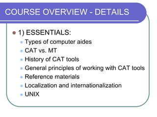 COURSE OVERVIEW - DETAILS
 1) ESSENTIALS:
 Types of computer aides
 CAT vs. MT
 History of CAT tools
 General principles of working with CAT tools
 Reference materials
 Localization and internationalization
 UNIX
 