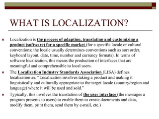 WHAT IS LOCALIZATION?
 Localization is the process of adapting, translating and customizing a
product (software) for a specific market (for a specific locale or cultural
conventions; the locale usually determines conventions such as sort order,
keyboard layout, date, time, number and currency formats). In terms of
software localization, this means the production of interfaces that are
meaningful and comprehensible to local users.
 The Localization Industry Standards Association (LISA) defines
localization as: “Localization involves taking a product and making it
linguistically and culturally appropriate to the target locale (country/region and
language) where it will be used and sold.”
 Typically, this involves the translation of the user interface (the messages a
program presents to users) to enable them to create documents and data,
modify them, print them, send them by e-mail, etc.)
 