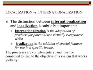 LOCALIZATION vs. INTERNATIONALIZATION
 The distinction between internationalization
and localization is subtle but important:
 Internationalization is the adaptation of
products for potential use virtually everywhere,
while
 localization is the addition of special features
for use in a specific locale.
The processes are complementary, and must be
combined to lead to the objective of a system that works
globally.
 