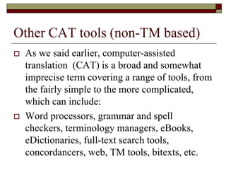 Other CAT tools (non-TM based)
 As we said earlier, computer-assisted
translation (CAT) is a broad and somewhat
imprecise term covering a range of tools, from
the fairly simple to the more complicated,
which can include:
 Word processors, grammar and spell
checkers, terminology managers, eBooks,
eDictionaries, full-text search tools,
concordancers, web, TM tools, bitexts, etc.
 