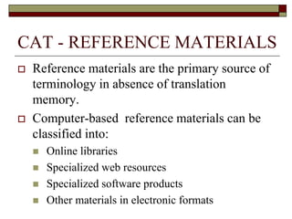 CAT - REFERENCE MATERIALS
 Reference materials are the primary source of
terminology in absence of translation
memory.
 Computer-based reference materials can be
classified into:
 Online libraries
 Specialized web resources
 Specialized software products
 Other materials in electronic formats
 