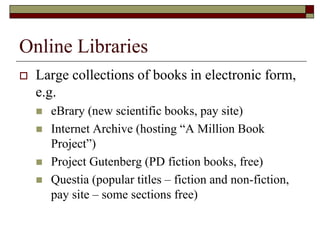 Online Libraries
 Large collections of books in electronic form,
e.g.
 eBrary (new scientific books, pay site)
 Internet Archive (hosting “A Million Book
Project”)
 Project Gutenberg (PD fiction books, free)
 Questia (popular titles – fiction and non-fiction,
pay site – some sections free)
 