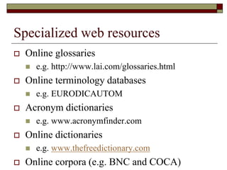 Specialized web resources
 Online glossaries
 e.g. http://www.lai.com/glossaries.html
 Online terminology databases
 e.g. EURODICAUTOM
 Acronym dictionaries
 e.g. www.acronymfinder.com
 Online dictionaries
 e.g. www.thefreedictionary.com
 Online corpora (e.g. BNC and COCA)
 