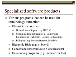 Specialized software products
 Various programs that can be used for
terminology extraction:
 Electronic dictionaries
 General monolingual: e.g. OED v3
 Specialized monolingual: e.g. Cambridge
Pronouncing Dictionary, Collins Collocations
 Bilingual: e.g. Morton Benson, MidiDict
 Electronic Bible (e.g. e-Sword)
 Concordance programs (e.g. Concordancer)
 Data-mining programs (e.g. Summarizer Pro)
 
