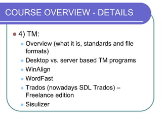 COURSE OVERVIEW - DETAILS
 4) TM:
 Overview (what it is, standards and file
formats)
 Desktop vs. server based TM programs
 WinAlign
 WordFast
 Trados (nowadays SDL Trados) –
Freelance edition
 Sisulizer
 