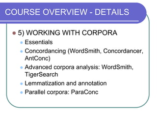 COURSE OVERVIEW - DETAILS
 5) WORKING WITH CORPORA
 Essentials
 Concordancing (WordSmith, Concordancer,
AntConc)
 Advanced corpora analysis: WordSmith,
TigerSearch
 Lemmatization and annotation
 Parallel corpora: ParaConc
 