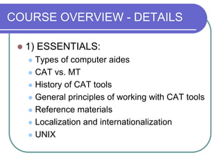 COURSE OVERVIEW - DETAILS
 1) ESSENTIALS:
 Types of computer aides
 CAT vs. MT
 History of CAT tools
 General princip...