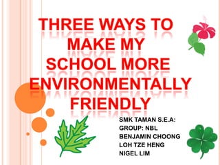 Three ways to  make my  school more  environmentally  FRIENDLY SMK TAMAN S.E.A: GROUP: NBL BENJAMIN CHOONG LOH TZE HENG  NIGEL LIM 