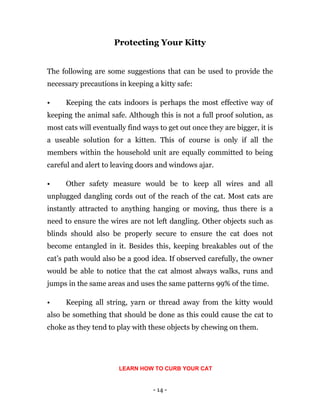 - 14 -
Protecting Your Kitty
The following are some suggestions that can be used to provide the
necessary precautions in keeping a kitty safe:
• Keeping the cats indoors is perhaps the most effective way of
keeping the animal safe. Although this is not a full proof solution, as
most cats will eventually find ways to get out once they are bigger, it is
a useable solution for a kitten. This of course is only if all the
members within the household unit are equally committed to being
careful and alert to leaving doors and windows ajar.
• Other safety measure would be to keep all wires and all
unplugged dangling cords out of the reach of the cat. Most cats are
instantly attracted to anything hanging or moving, thus there is a
need to ensure the wires are not left dangling. Other objects such as
blinds should also be properly secure to ensure the cat does not
become entangled in it. Besides this, keeping breakables out of the
cat’s path would also be a good idea. If observed carefully, the owner
would be able to notice that the cat almost always walks, runs and
jumps in the same areas and uses the same patterns 99% of the time.
• Keeping all string, yarn or thread away from the kitty would
also be something that should be done as this could cause the cat to
choke as they tend to play with these objects by chewing on them.
LEARN HOW TO CURB YOUR CAT
 