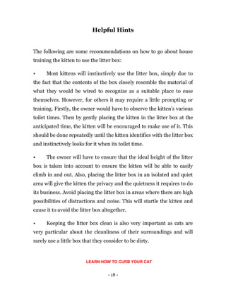 - 18 -
Helpful Hints
The following are some recommendations on how to go about house
training the kitten to use the litter box:
• Most kittens will instinctively use the litter box, simply due to
the fact that the contents of the box closely resemble the material of
what they would be wired to recognize as a suitable place to ease
themselves. However, for others it may require a little prompting or
training. Firstly, the owner would have to observe the kitten’s various
toilet times. Then by gently placing the kitten in the litter box at the
anticipated time, the kitten will be encouraged to make use of it. This
should be done repeatedly until the kitten identifies with the litter box
and instinctively looks for it when its toilet time.
• The owner will have to ensure that the ideal height of the litter
box is taken into account to ensure the kitten will be able to easily
climb in and out. Also, placing the litter box in an isolated and quiet
area will give the kitten the privacy and the quietness it requires to do
its business. Avoid placing the litter box in areas where there are high
possibilities of distractions and noise. This will startle the kitten and
cause it to avoid the litter box altogether.
• Keeping the litter box clean is also very important as cats are
very particular about the cleanliness of their surroundings and will
rarely use a little box that they consider to be dirty.
LEARN HOW TO CURB YOUR CAT
 