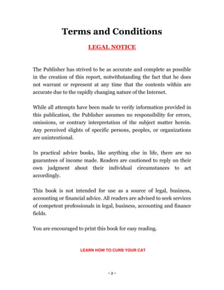 - 2 -
Terms and Conditions
LEGAL NOTICE
The Publisher has strived to be as accurate and complete as possible
in the creation of this report, notwithstanding the fact that he does
not warrant or represent at any time that the contents within are
accurate due to the rapidly changing nature of the Internet.
While all attempts have been made to verify information provided in
this publication, the Publisher assumes no responsibility for errors,
omissions, or contrary interpretation of the subject matter herein.
Any perceived slights of specific persons, peoples, or organizations
are unintentional.
In practical advice books, like anything else in life, there are no
guarantees of income made. Readers are cautioned to reply on their
own judgment about their individual circumstances to act
accordingly.
This book is not intended for use as a source of legal, business,
accounting or financial advice. All readers are advised to seek services
of competent professionals in legal, business, accounting and finance
fields.
You are encouraged to print this book for easy reading.
LEARN HOW TO CURB YOUR CAT
 