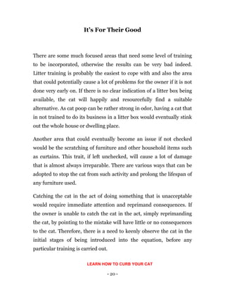 - 20 -
It’s For Their Good
There are some much focused areas that need some level of training
to be incorporated, otherwise the results can be very bad indeed.
Litter training is probably the easiest to cope with and also the area
that could potentially cause a lot of problems for the owner if it is not
done very early on. If there is no clear indication of a litter box being
available, the cat will happily and resourcefully find a suitable
alternative. As cat poop can be rather strong in odor, having a cat that
in not trained to do its business in a litter box would eventually stink
out the whole house or dwelling place.
Another area that could eventually become an issue if not checked
would be the scratching of furniture and other household items such
as curtains. This trait, if left unchecked, will cause a lot of damage
that is almost always irreparable. There are various ways that can be
adopted to stop the cat from such activity and prolong the lifespan of
any furniture used.
Catching the cat in the act of doing something that is unacceptable
would require immediate attention and reprimand consequences. If
the owner is unable to catch the cat in the act, simply reprimanding
the cat, by pointing to the mistake will have little or no consequences
to the cat. Therefore, there is a need to keenly observe the cat in the
initial stages of being introduced into the equation, before any
particular training is carried out.
LEARN HOW TO CURB YOUR CAT
 