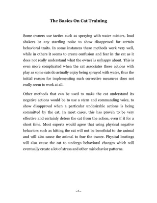 - 6 -
The Basics On Cat Training
Some owners use tactics such as spraying with water misters, loud
shakers or any startling noise to show disapproval for certain
behavioral traits. In some instances these methods work very well,
while in others it seems to create confusion and fear in the cat as it
does not really understand what the owner is unhappy about. This is
even more complicated when the cat associates these actions with
play as some cats do actually enjoy being sprayed with water, thus the
initial reason for implementing such corrective measures does not
really seem to work at all.
Other methods that can be used to make the cat understand its
negative actions would be to use a stern and commanding voice, to
show disapproval when a particular undesirable actions is being
committed by the cat. In most cases, this has proven to be very
effective and certainly deters the cat from the action, even if it for a
short time. Most experts would agree that using physical negative
behaviors such as hitting the cat will not be beneficial to the animal
and will also cause the animal to fear the owner. Physical beatings
will also cause the cat to undergo behavioral changes which will
eventually create a lot of stress and other misbehavior patterns.
 