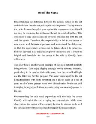- 8 -
Read The Signs
Understanding the difference between the natural nature of the cat
and the habits that the cat picks up is very important. Trying to train
the cat to do something that goes against the very core nature of it will
not only be confusing but will cause the cat to resist altogether. This
will create a very unpleasant and stressful situation for both the cat
and the owner. Therefore, the responsibility is left to the owner to
read up on such behavioral patterns and understand the difference,
so that the appropriate actions can be taken when it is called for.
Some of the ways a cat behaves are purely instinctive and it would be
helpful and beneficial for the owner to be able to identify these
differences.
The litter box is another good example of the cat’s natural instincts
being evident. Cats enjoy digging through loosely textured material,
particularly to be used as their toilet area, thus the cat will willingly
use the litter box for this purpose. The same would apply to the cat
being fascinated with fluffy carpeting and a pile of socks or a ball of
yarn, as all of these present some level of fascination for the cat, and
indulging in playing with these seems to bring immense enjoyment to
the cat.
Understanding the cat’s vocal expressions will also help the owner
identify with what the cat is trying to communicate. With some
observation, the owner will eventually be able to discern quite well
the various different tones used and interpret them accordingly.
LEARN HOW TO CURB YOUR CAT
 