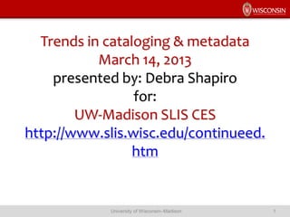 Trends in cataloging & metadata
March 14, 2013
presented by: Debra Shapiro
for:
UW-Madison SLIS CES
http://www.slis.wisc.edu/continueed.
htm
University of Wisconsin–Madison 1
 