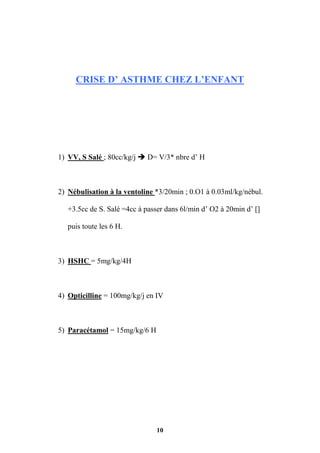 10
CRISE D’ ASTHME CHEZ L’ENFANT
1) VV, S Salé ; 80cc/kg/j  D= V/3* nbre d’ H
2) Nébulisation à la ventoline *3/20min ; 0.O1 à 0.03ml/kg/nébul.
+3.5cc de S. Salé =4cc à passer dans 6l/min d’ O2 à 20min d’ []
puis toute les 6 H.
3) HSHC = 5mg/kg/4H
4) Opticilline = 100mg/kg/j en IV
5) Paracétamol = 15mg/kg/6 H
 