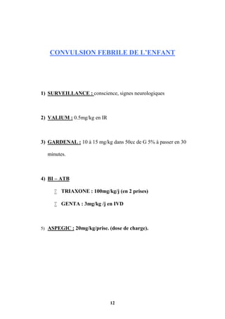 12
CONVULSION FEBRILE DE L’ENFANT
1) SURVEILLANCE : conscience, signes neurologiques
2) VALIUM : 0.5mg/kg en IR
3) GARDENAL : 10 à 15 mg/kg dans 50cc de G 5% à passer en 30
minutes.
4) BI – ATB
 TRIAXONE : 100mg/kg/j (en 2 prises)
 GENTA : 3mg/kg /j en IVD
5) ASPEGIC : 20mg/kg/prise. (dose de charge).
 