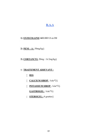 13
R.A.A
1) EXTECILLINE/ 600.000 UI en IM
2) PENI – A : 50mg/kg/j
3) CORTANCYL 20mg : 1à 2mg/kg/j
4) TRAITEMENT ADJUVANT :
 RSS
 CALCIUM SIROP ; 1càc*2/j
 POTASSIUM SIROP ; 1càc*2/j
GASTROGEL ; 1càc*3/j
 STEROGYL ; 4 gouttes/j
 