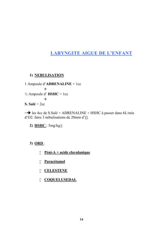 14
LARYNGITE AIGUE DE L’ENFANT
1) NEBULISATION
1 Ampoule d’ADRENALINE = 1cc
+
½ Ampoule d’ HSHC = 1cc
+
S. Salé = 2cc
= les 4cc de S.Salé + ADRENALINE + HSHC à passer dans 6L/min
d’O2. faire 3 nébulisations de 20min d’[].
2) HSHC : 5mg/kg/j
3) ORD :
 Péni-A + acide clavulanique
 Paracétamol
 CELESTENE
 COQUELUSEDAL
 