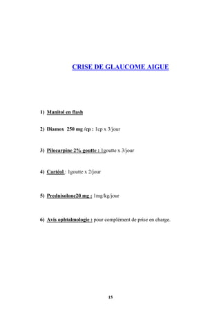 15
CRISE DE GLAUCOME AIGUE
1) Manitol en flash
2) Diamox 250 mg /cp : 1cp x 3/jour
3) Pilocarpine 2% goutte : 1goutte x 3/jour
4) Cartéol : 1goutte x 2/jour
5) Prednisolone20 mg : 1mg/kg/jour
6) Avis ophtalmologie : pour complément de prise en charge.
 