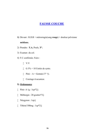 16
FAUSSE COUCHE
1) Devant : R.D.R + métrorragie(sang rouge) + douleur pelvienne
médiane.
2) Prendre : T.A, Pouls, T°.
3) Examen du col.
4) F.C confirmée. Faire :
 V.V
 G 5% + 10 Unités de synto.
 Péni – A + Genta(si T° ↑).
 Curetage évacuateur.
5) Ordonnance
 Péni- A 1g : 1cp*2/j
 Méthergin : 20 gouttes*3/j
 Néogynon : 1cp/j
 Tibéral 500mg : 1cp*2/j
 