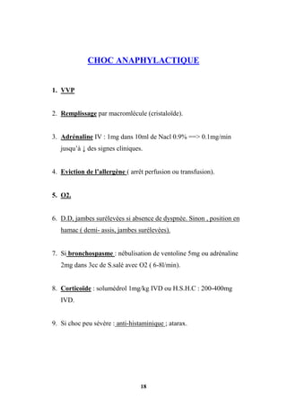 18
CHOC ANAPHYLACTIQUE
1. VVP
2. Remplissage par macromlécule (cristaloïde).
3. Adrénaline IV : 1mg dans 10ml de Nacl 0.9% ==> 0.1mg/min
jusqu’à ↓ des signes cliniques.
4. Eviction de l’allergène ( arrêt perfusion ou transfusion).
5. O2.
6. D.D, jambes surélevées si absence de dyspnée. Sinon , position en
hamac ( demi- assis, jambes surélevées).
7. Si bronchospasme : nébulisation de ventoline 5mg ou adrénaline
2mg dans 3cc de S.salé avec O2 ( 6-8l/min).
8. Corticoïde : solumédrol 1mg/kg IVD ou H.S.H.C : 200-400mg
IVD.
9. Si choc peu sévère : anti-histaminique ; atarax.
 
