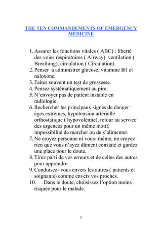 1
THE TEN COMMANDEMENTS OF EMERGENCY
MEDICINE
1.Assurer les fonctions vitales ( ABC) : liberté
des voies respiratoires ( Airway), ventilation (
Breathing), circulation ( Circulation).
2.Penser à administrer glucose, vitamine B1 et
naloxone.
3.Faites souvent un test de grossesse.
4.Pensez systématiquement au pire.
5.N’envoyer pas de patient instable en
radiologie.
6.Rechercher les principaux signes de danger :
âges extrèmes, hypotension artérielle
orthostatique ( hypovolémie), retour au service
des urgences pour un même motif,
impossibilité de marcher ou de s’alimenter.
7.Ne croyez personne ni vous- même, ne croyez
rien que vous n’ayez dûment constaté et gardez
une place pour le doute.
8.Tirez parti de vos erreurs et de celles des autres
pour apprendre.
9.Conduisez- vous envers les autres ( patients et
soignants) comme envers vos proches.
10. Dans le doute, choisissez l’option moins
risquée pour le malade.
 