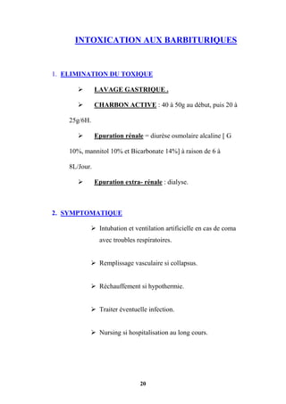 20
INTOXICATION AUX BARBITURIQUES
1. ELIMINATION DU TOXIQUE
 LAVAGE GASTRIQUE .
 CHARBON ACTIVE : 40 à 50g au début, puis 20 à
25g/6H.
 Epuration rénale = diurèse osmolaire alcaline [ G
10%, mannitol 10% et Bicarbonate 14%] à raison de 6 à
8L/Jour.
 Epuration extra- rénale : dialyse.
2. SYMPTOMATIQUE
 Intubation et ventilation artificielle en cas de coma
avec troubles respiratoires.
 Remplissage vasculaire si collapsus.
 Réchauffement si hypothermie.
 Traiter éventuelle infection.
 Nursing si hospitalisation au long cours.
 