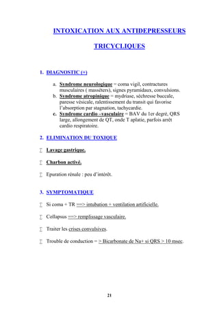 21
INTOXICATION AUX ANTIDEPRESSEURS
TRICYCLIQUES
1. DIAGNOSTIC (+)
a. Syndrome neurologique = coma vigil, contractures
musculaires ( masséters), signes pyramidaux, convulsions.
b. Syndrome atropinique = mydriase, séchresse buccale,
paresse vésicale, ralentissement du transit qui favorise
l’absorption par stagnation, tachycardie.
c. Syndrome cardio –vasculaire = BAV du 1er degré, QRS
large, allongement de QT, onde T aplatie, parfois arrêt
cardio respiratoire.
2. ELIMINATION DU TOXIQUE
 Lavage gastrique.
 Charbon activé.
 Epuration rénale : peu d’intérêt.
3. SYMPTOMATIQUE
 Si coma + TR ==> intubation + ventilation artificielle.
 Collapsus ==> remplissage vasculaire.
 Traiter les crises convulsives.
 Trouble de conduction = > Bicarbonate de Na+ si QRS > 10 msec.
 