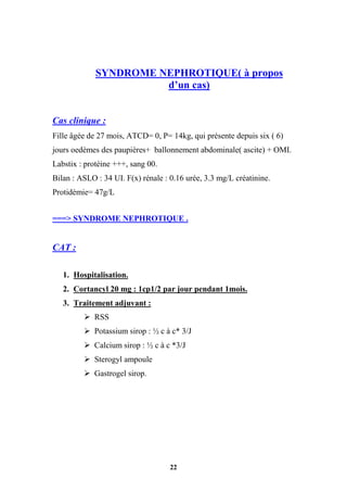 22
SYNDROME NEPHROTIQUE( à propos
d’un cas)
Cas clinique :
Fille âgée de 27 mois, ATCD= 0, P= 14kg, qui présente depuis six ( 6)
jours oedèmes des paupières+ ballonnement abdominale( ascite) + OMI.
Labstix : protéine +++, sang 00.
Bilan : ASLO : 34 UI. F(x) rénale : 0.16 urée, 3.3 mg/L créatinine.
Protidémie= 47g/L
===> SYNDROME NEPHROTIQUE .
CAT :
1. Hospitalisation.
2. Cortancyl 20 mg : 1cp1/2 par jour pendant 1mois.
3. Traitement adjuvant :
 RSS
 Potassium sirop : ½ c à c* 3/J
 Calcium sirop : ½ c à c *3/J
 Sterogyl ampoule
 Gastrogel sirop.
 