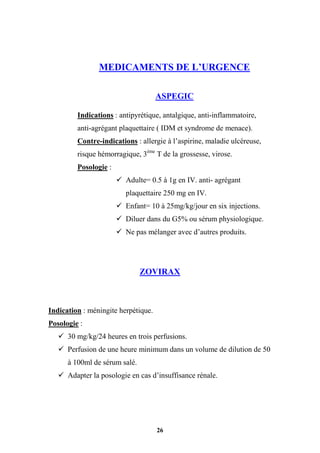 26
MEDICAMENTS DE L’URGENCE
ASPEGIC
Indications : antipyrétique, antalgique, anti-inflammatoire,
anti-agrégant plaquettaire ( IDM et syndrome de menace).
Contre-indications : allergie à l’aspirine, maladie ulcéreuse,
risque hémorragique, 3ème
T de la grossesse, virose.
Posologie :
 Adulte= 0.5 à 1g en IV. anti- agrégant
plaquettaire 250 mg en IV.
 Enfant= 10 à 25mg/kg/jour en six injections.
 Diluer dans du G5% ou sérum physiologique.
 Ne pas mélanger avec d’autres produits.
ZOVIRAX
Indication : méningite herpétique.
Posologie :
 30 mg/kg/24 heures en trois perfusions.
 Perfusion de une heure minimum dans un volume de dilution de 50
à 100ml de sérum salé.
 Adapter la posologie en cas d’insuffisance rénale.
 