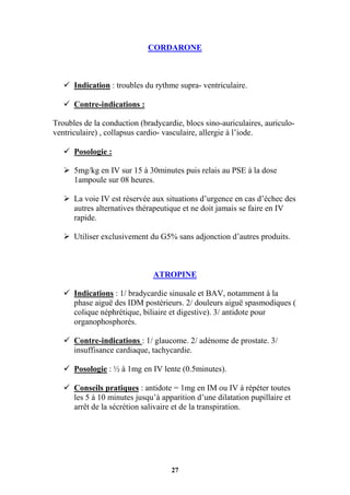 27
CORDARONE
 Indication : troubles du rythme supra- ventriculaire.
 Contre-indications :
Troubles de la conduction (bradycardie, blocs sino-auriculaires, auriculo-
ventriculaire) , collapsus cardio- vasculaire, allergie à l’iode.
 Posologie :
 5mg/kg en IV sur 15 à 30minutes puis relais au PSE à la dose
1ampoule sur 08 heures.
 La voie IV est réservée aux situations d’urgence en cas d’échec des
autres alternatives thérapeutique et ne doit jamais se faire en IV
rapide.
 Utiliser exclusivement du G5% sans adjonction d’autres produits.
ATROPINE
 Indications : 1/ bradycardie sinusale et BAV, notamment à la
phase aiguë des IDM postérieurs. 2/ douleurs aiguë spasmodiques (
colique néphrétique, biliaire et digestive). 3/ antidote pour
organophosphorés.
 Contre-indications : 1/ glaucome. 2/ adénome de prostate. 3/
insuffisance cardiaque, tachycardie.
 Posologie : ½ à 1mg en IV lente (0.5minutes).
 Conseils pratiques : antidote = 1mg en IM ou IV à répéter toutes
les 5 à 10 minutes jusqu’à apparition d’une dilatation pupillaire et
arrêt de la sécrétion salivaire et de la transpiration.
 