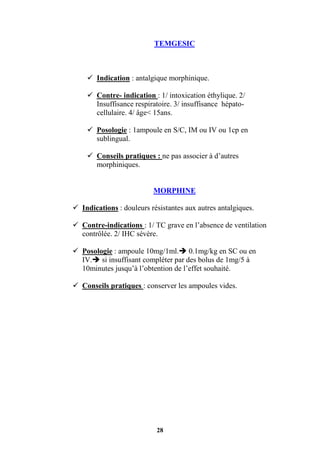 28
TEMGESIC
 Indication : antalgique morphinique.
 Contre- indication : 1/ intoxication éthylique. 2/
Insuffisance respiratoire. 3/ insuffisance hépato-
cellulaire. 4/ âge< 15ans.
 Posologie : 1ampoule en S/C, IM ou IV ou 1cp en
sublingual.
 Conseils pratiques : ne pas associer à d’autres
morphiniques.
MORPHINE
 Indications : douleurs résistantes aux autres antalgiques.
 Contre-indications : 1/ TC grave en l’absence de ventilation
contrôlée. 2/ IHC sévère.
 Posologie : ampoule 10mg/1ml. 0.1mg/kg en SC ou en
IV. si insuffisant compléter par des bolus de 1mg/5 à
10minutes jusqu’à l’obtention de l’effet souhaité.
 Conseils pratiques : conserver les ampoules vides.
 