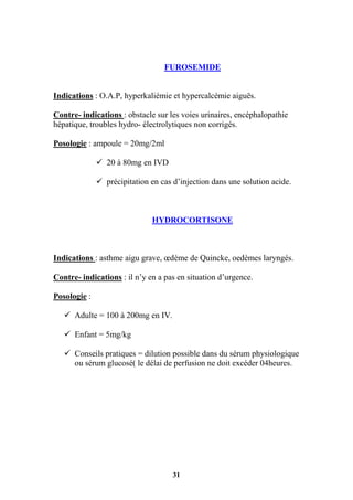 31
FUROSEMIDE
Indications : O.A.P, hyperkaliémie et hypercalcémie aiguës.
Contre- indications : obstacle sur les voies urinaires, encéphalopathie
hépatique, troubles hydro- électrolytiques non corrigés.
Posologie : ampoule = 20mg/2ml
 20 à 80mg en IVD
 précipitation en cas d’injection dans une solution acide.
HYDROCORTISONE
Indications : asthme aigu grave, œdème de Quincke, oedèmes laryngés.
Contre- indications : il n’y en a pas en situation d’urgence.
Posologie :
 Adulte = 100 à 200mg en IV.
 Enfant = 5mg/kg
 Conseils pratiques = dilution possible dans du sérum physiologique
ou sérum glucosé( le délai de perfusion ne doit excéder 04heures.
 